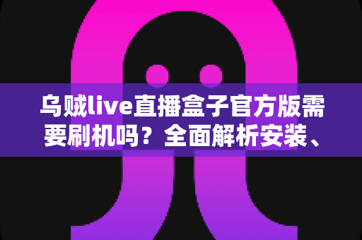 乌贼live直播盒子官方版需要刷机吗?全面解析安装、使用与避坑指南 乌贼live直播盒子官方版需要刷机吗?全面解析安装、使用与避坑指南
