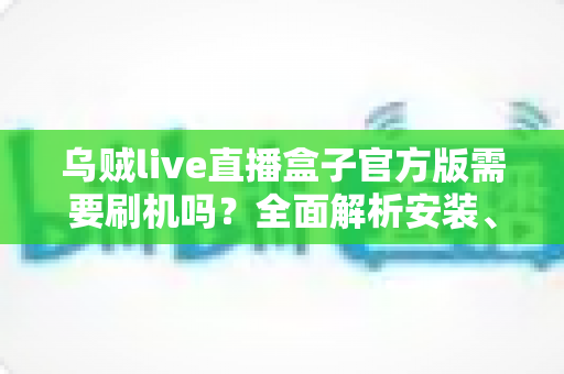 乌贼live直播盒子官方版需要刷机吗?全面解析安装、使用与避坑指南 乌贼live直播盒子官方版需要刷机吗?全面解析安装、使用与避坑指南