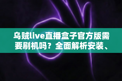 乌贼live直播盒子官方版需要刷机吗？全面解析安装、使用与避坑指南
