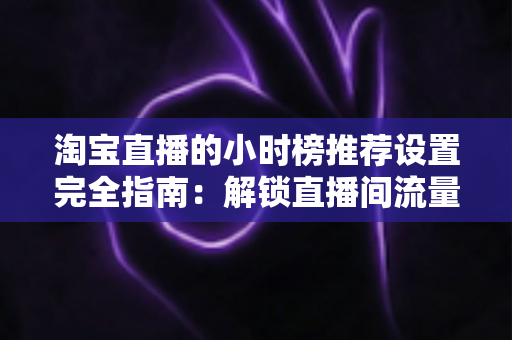 淘宝直播的小时榜推荐设置完全指南:解锁直播间流量增长的核心密码 淘宝直播的小时榜推荐设置完全指南:解锁直播间流量增长的核心密码