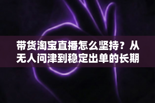 带货淘宝直播怎么坚持？从无人问津到稳定出单的长期运营实战指南