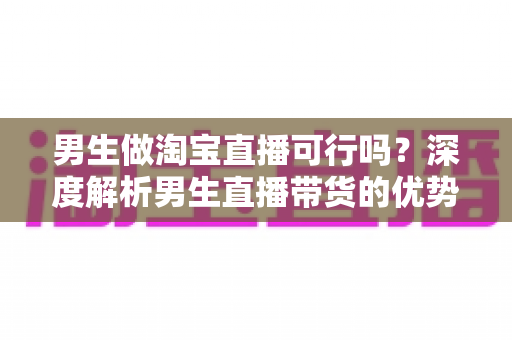 男生做淘宝直播可行吗?深度解析男生直播带货的优势、挑战与实战攻略 男生做淘宝直播可行吗?深度解析男生直播带货的优势、挑战与实战攻略