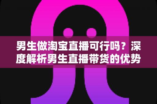 男生做淘宝直播可行吗？深度解析男生直播带货的优势、挑战与实战攻略