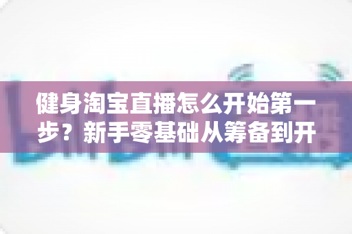 健身淘宝直播怎么开始第一步？新手零基础从筹备到开播的完整实战指南