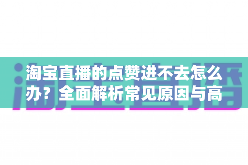 淘宝直播的点赞进不去怎么办?全面解析常见原因与高效解决方法 淘宝直播的点赞进不去怎么办?全面解析常见原因与高效解决方法