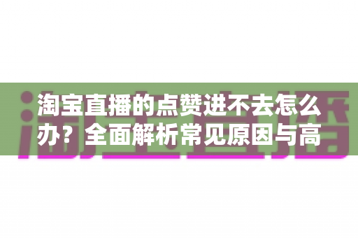 淘宝直播的点赞进不去怎么办？全面解析常见原因与高效解决方法