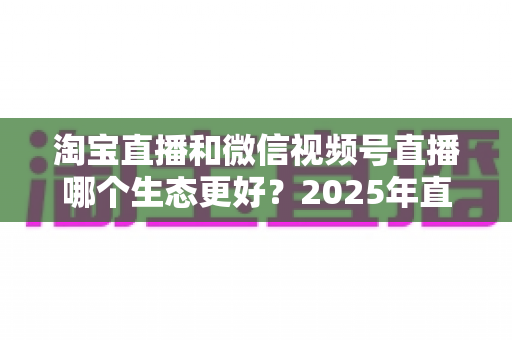 淘宝直播和微信视频号直播哪个生态更好?2025年直播电商双平台深度对比与选型指南 淘宝直播和微信视频号直播哪个生态更好?2025年直播电商双平台深度对比与选型指南