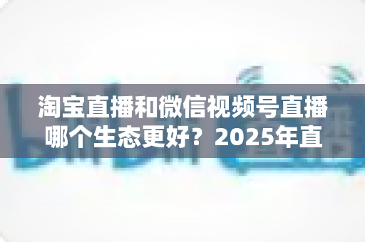 淘宝直播和微信视频号直播哪个生态更好?2025年直播电商双平台深度对比与选型指南 淘宝直播和微信视频号直播哪个生态更好?2025年直播电商双平台深度对比与选型指南