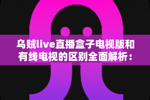 乌贼live直播盒子电视版和有线电视的区别全面解析：哪一种更适合你的家庭观影需求？