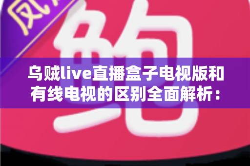 乌贼live直播盒子电视版和有线电视的区别全面解析：哪一种更适合你的家庭观影需求？
