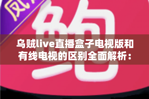 乌贼live直播盒子电视版和有线电视的区别全面解析：哪一种更适合你的家庭观影需求？