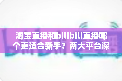 淘宝直播和bilibili直播哪个更适合新手?两大平台深度对比与入门全攻略 淘宝直播和bilibili直播哪个更适合新手?两大平台深度对比与入门全攻略