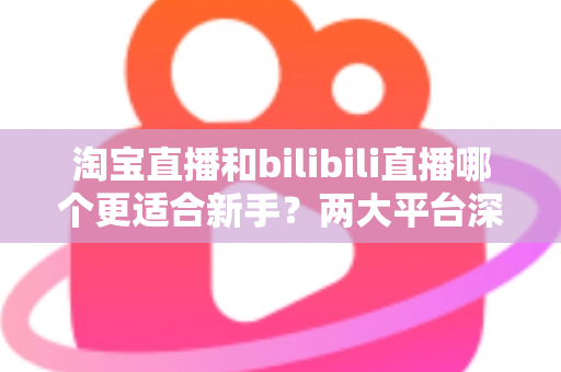 淘宝直播和bilibili直播哪个更适合新手?两大平台深度对比与入门全攻略 淘宝直播和bilibili直播哪个更适合新手?两大平台深度对比与入门全攻略