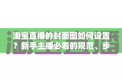 淘宝直播的封面图如何设置？新手主播必看的规范、步骤与高点击率设计指南