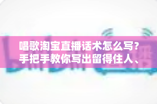 唱歌淘宝直播话术怎么写?手把手教你写出留得住人、带得动货的直播话术 唱歌淘宝直播话术怎么写?手把手教你写出留得住人、带得动货的直播话术