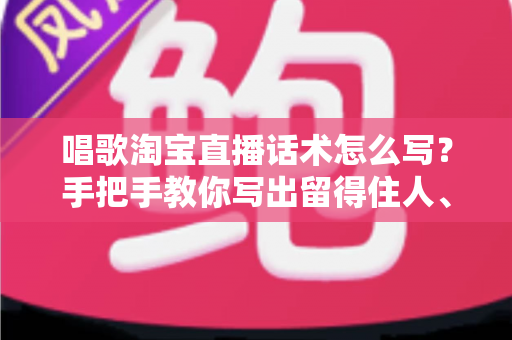 唱歌淘宝直播话术怎么写?手把手教你写出留得住人、带得动货的直播话术 唱歌淘宝直播话术怎么写?手把手教你写出留得住人、带得动货的直播话术