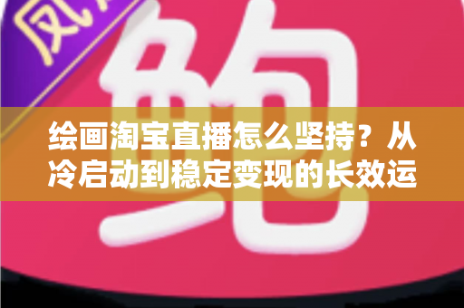 绘画淘宝直播怎么坚持?从冷启动到稳定变现的长效运营全攻略 绘画淘宝直播怎么坚持?从冷启动到稳定变现的长效运营全攻略