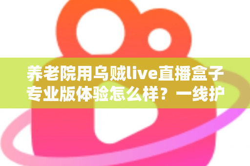 养老院用乌贼live直播盒子专业版体验怎么样?一线护理人员的真实测评与全场景使用报告 养老院用乌贼live直播盒子专业版体验怎么样?一线护理人员的真实测评与全场景使用报告
