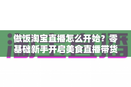 做饭淘宝直播怎么开始？零基础新手开启美食直播带货的完整攻略与实用技巧