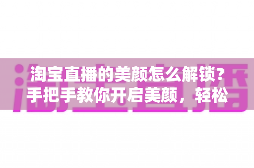 淘宝直播的美颜怎么解锁？手把手教你开启美颜，轻松打造高清带货直播间