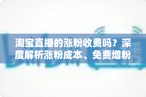淘宝直播的涨粉收费吗?深度解析涨粉成本、免费增粉技巧与避坑指南 淘宝直播的涨粉收费吗?深度解析涨粉成本、免费增粉技巧与避坑指南