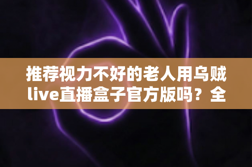 推荐视力不好的老人用乌贼live直播盒子官方版吗?全面解读与实用建议 推荐视力不好的老人用乌贼live直播盒子官方版吗?全面解读与实用建议
