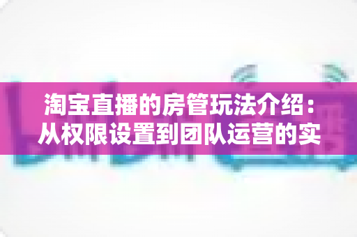 淘宝直播的房管玩法介绍:从权限设置到团队运营的实战全攻略 淘宝直播的房管玩法介绍:从权限设置到团队运营的实战全攻略