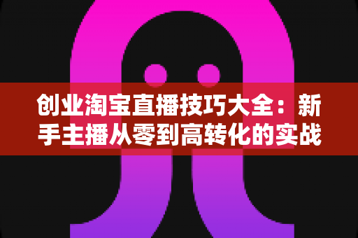 创业淘宝直播技巧大全:新手主播从零到高转化的实战进阶指南 创业淘宝直播技巧大全:新手主播从零到高转化的实战进阶指南