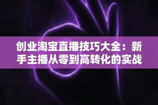 创业淘宝直播技巧大全:新手主播从零到高转化的实战进阶指南 创业淘宝直播技巧大全:新手主播从零到高转化的实战进阶指南