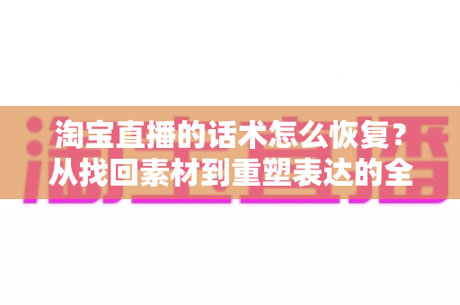 淘宝直播的话术怎么恢复？从找回素材到重塑表达的全流程实用指南