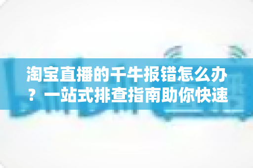 淘宝直播的千牛报错怎么办？一站式排查指南助你快速恢复直播