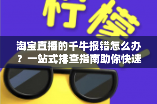 淘宝直播的千牛报错怎么办？一站式排查指南助你快速恢复直播