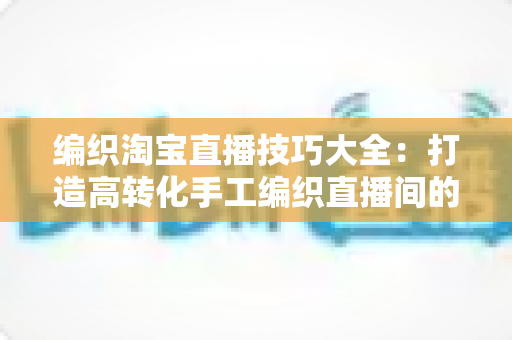 编织淘宝直播技巧大全:打造高转化手工编织直播间的实战宝典 编织淘宝直播技巧大全:打造高转化手工编织直播间的实战宝典