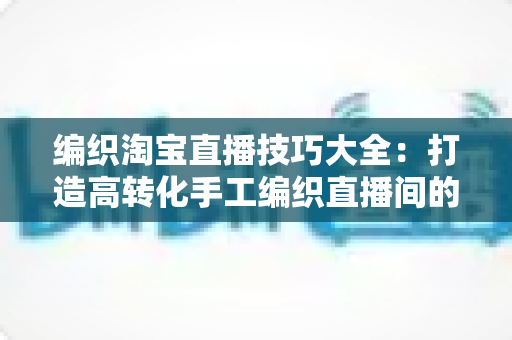 编织淘宝直播技巧大全：打造高转化手工编织直播间的实战宝典