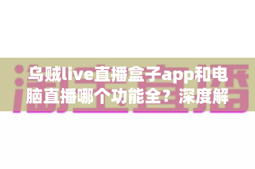 乌贼live直播盒子app和电脑直播哪个功能全?深度解析两种直播方案的功能差异与实用选型指南 乌贼live直播盒子app和电脑直播哪个功能全?深度解析两种直播方案的功能差异与实用选型指南