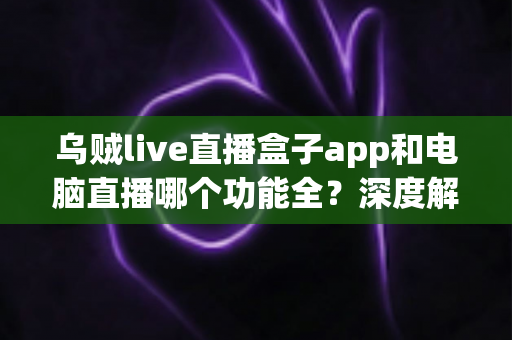 乌贼live直播盒子app和电脑直播哪个功能全?深度解析两种直播方案的功能差异与实用选型指南 乌贼live直播盒子app和电脑直播哪个功能全?深度解析两种直播方案的功能差异与实用选型指南