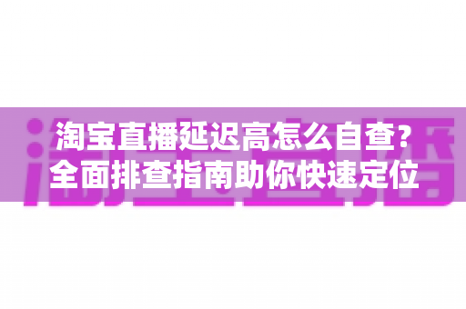 淘宝直播延迟高怎么自查?全面排查指南助你快速定位卡顿根源,让直播间流畅不丢粉 淘宝直播延迟高怎么自查?全面排查指南助你快速定位卡顿根源,让直播间流畅不丢粉
