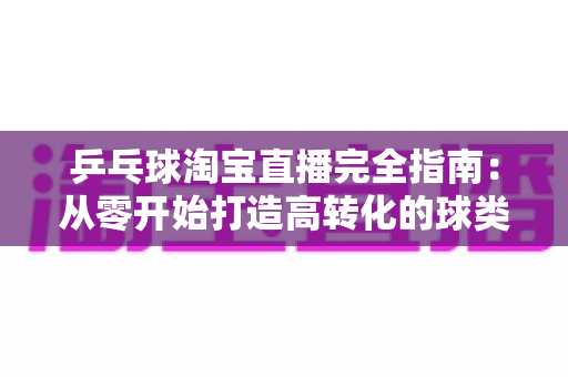 乒乓球淘宝直播完全指南：从零开始打造高转化的球类用品带货直播间
