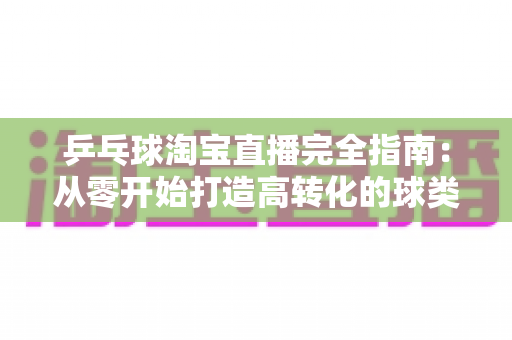 乒乓球淘宝直播完全指南：从零开始打造高转化的球类用品带货直播间