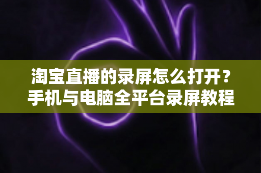 淘宝直播的录屏怎么打开？手机与电脑全平台录屏教程及实用技巧详解