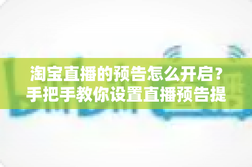 淘宝直播的预告怎么开启？手把手教你设置直播预告提升直播间流量