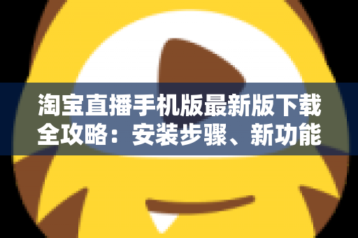 淘宝直播手机版最新版下载全攻略：安装步骤、新功能亮点与新手使用技巧一网打尽