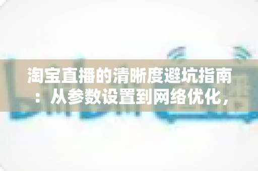 淘宝直播的清晰度避坑指南:从参数设置到网络优化,帮你告别模糊卡顿的超清开播全攻略 淘宝直播的清晰度避坑指南:从参数设置到网络优化,帮你告别模糊卡顿的超清开播全攻略