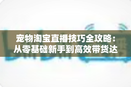 宠物淘宝直播技巧全攻略:从零基础新手到高效带货达人的实战指南 宠物淘宝直播技巧全攻略:从零基础新手到高效带货达人的实战指南