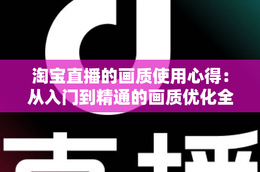 淘宝直播的画质使用心得:从入门到精通的画质优化全攻略 淘宝直播的画质使用心得:从入门到精通的画质优化全攻略