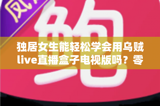 独居女生能轻松学会用乌贼live直播盒子电视版吗?零基础上手指南与安全使用攻略 独居女生能轻松学会用乌贼live直播盒子电视版吗?零基础上手指南与安全使用攻略
