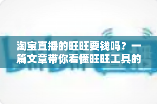 淘宝直播的旺旺要钱吗?一篇文章带你看懂旺旺工具的真实费用与免费使用攻略 淘宝直播的旺旺要钱吗?一篇文章带你看懂旺旺工具的真实费用与免费使用攻略