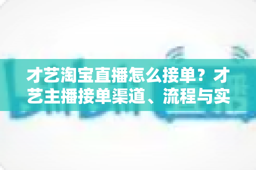 才艺淘宝直播怎么接单？才艺主播接单渠道、流程与实战技巧全解析
