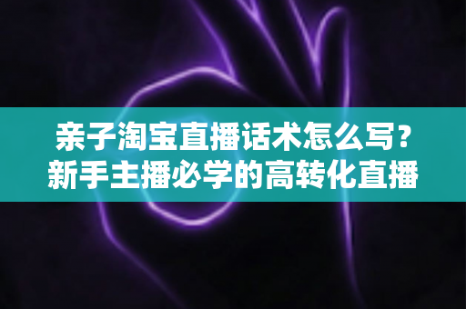 亲子淘宝直播话术怎么写？新手主播必学的高转化直播脚本写作全攻略