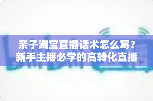 亲子淘宝直播话术怎么写？新手主播必学的高转化直播脚本写作全攻略